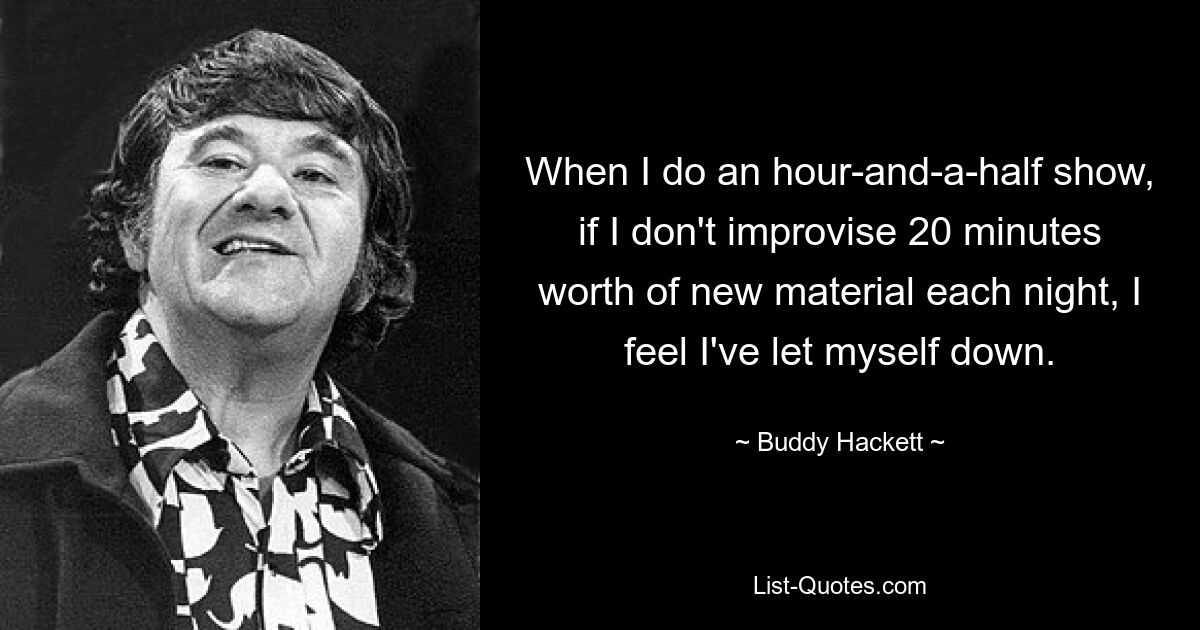 When I do an hour-and-a-half show, if I don't improvise 20 minutes worth of new material each night, I feel I've let myself down. — © Buddy Hackett