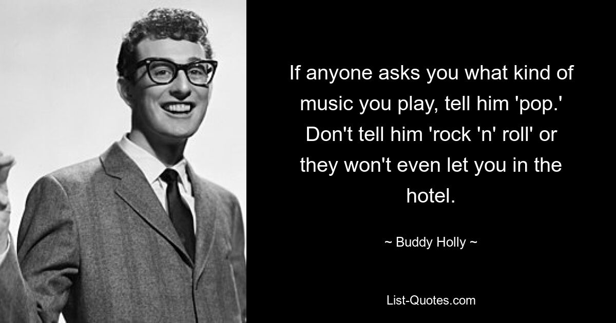 If anyone asks you what kind of music you play, tell him 'pop.' Don't tell him 'rock 'n' roll' or they won't even let you in the hotel. — © Buddy Holly