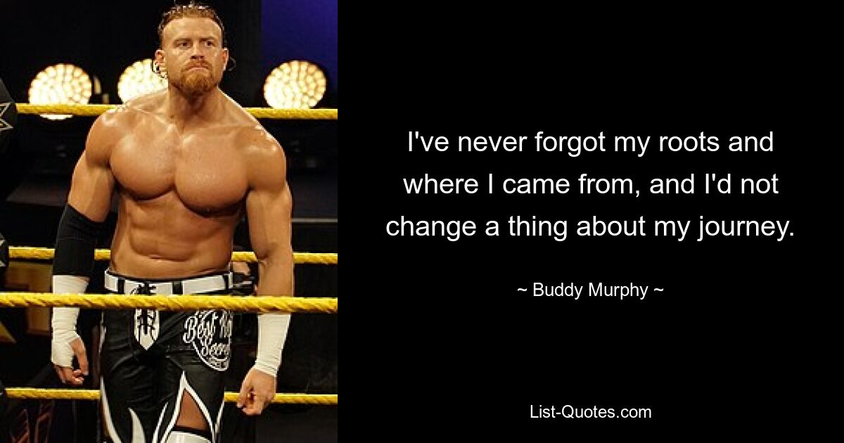 I've never forgot my roots and where I came from, and I'd not change a thing about my journey. — © Buddy Murphy