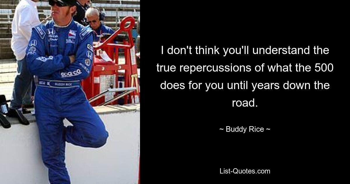 I don't think you'll understand the true repercussions of what the 500 does for you until years down the road. — © Buddy Rice