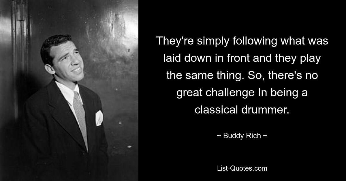 They're simply following what was laid down in front and they play the same thing. So, there's no great challenge In being a classical drummer. — © Buddy Rich