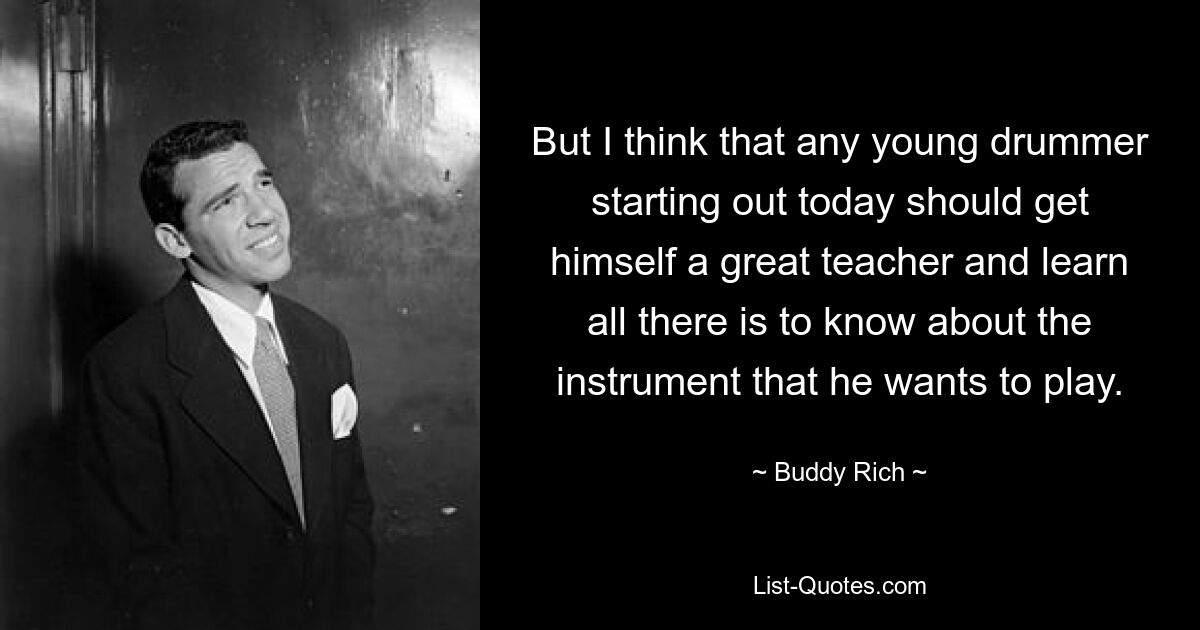 But I think that any young drummer starting out today should get himself a great teacher and learn all there is to know about the instrument that he wants to play. — © Buddy Rich