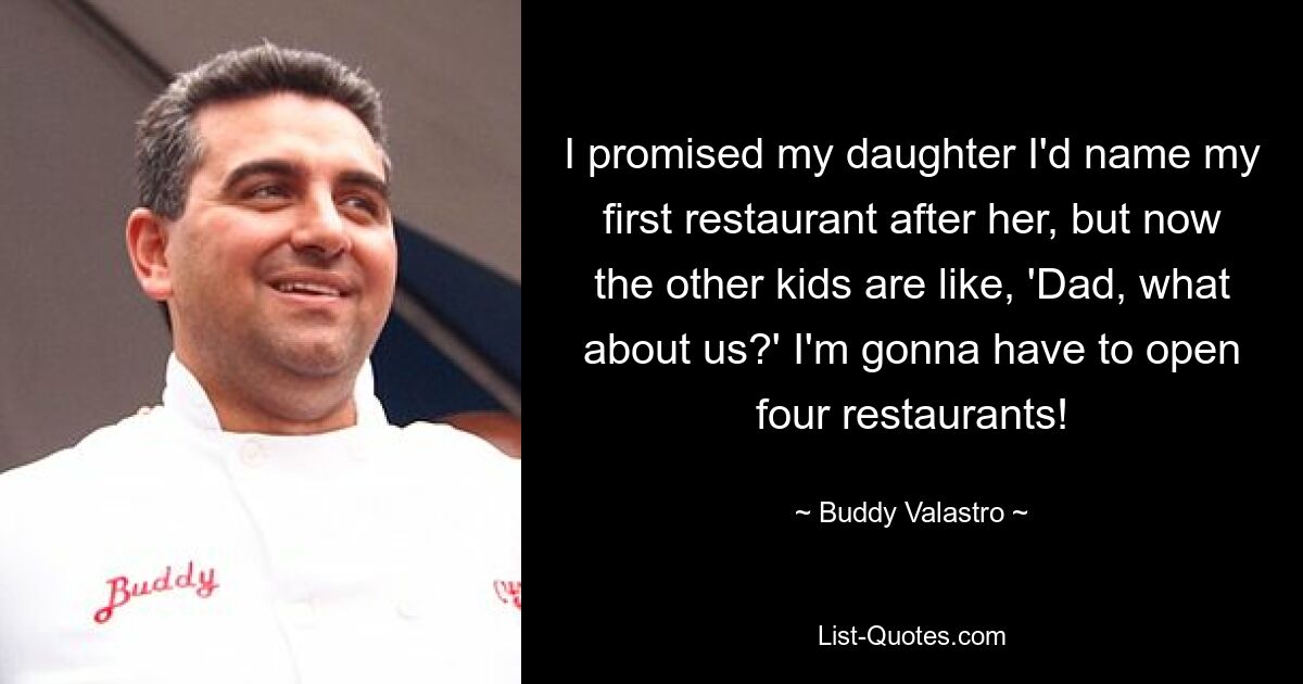 I promised my daughter I'd name my first restaurant after her, but now the other kids are like, 'Dad, what about us?' I'm gonna have to open four restaurants! — © Buddy Valastro