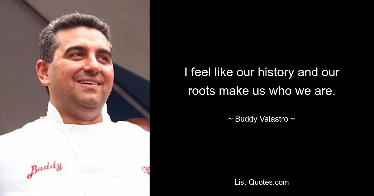 I feel like our history and our roots make us who we are. — © Buddy Valastro