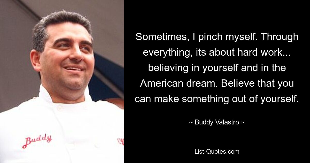 Sometimes, I pinch myself. Through everything, its about hard work... believing in yourself and in the American dream. Believe that you can make something out of yourself. — © Buddy Valastro