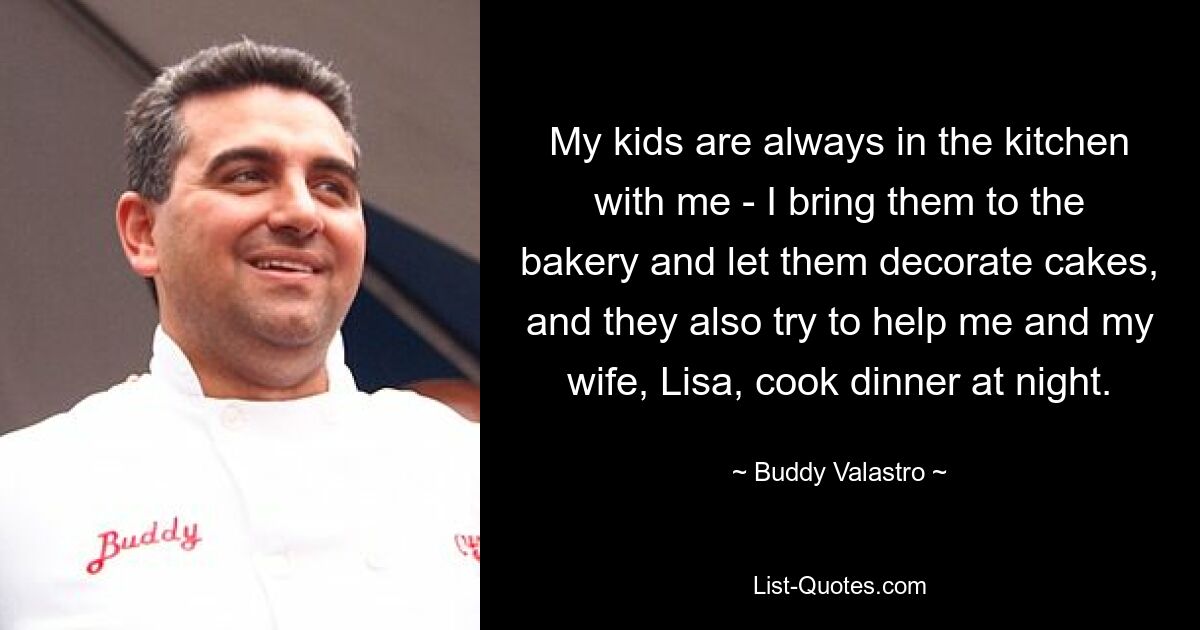 My kids are always in the kitchen with me - I bring them to the bakery and let them decorate cakes, and they also try to help me and my wife, Lisa, cook dinner at night. — © Buddy Valastro