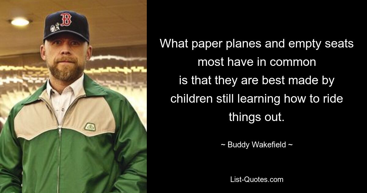 What paper planes and empty seats most have in common
is that they are best made by children still learning how to ride things out. — © Buddy Wakefield