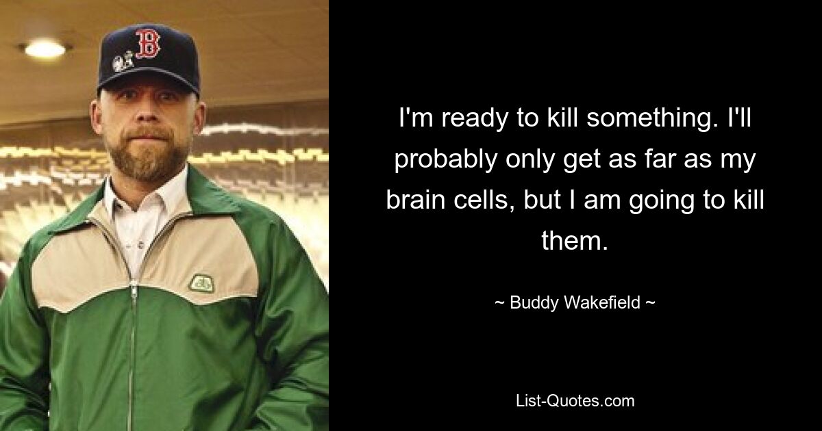 I'm ready to kill something. I'll probably only get as far as my brain cells, but I am going to kill them. — © Buddy Wakefield