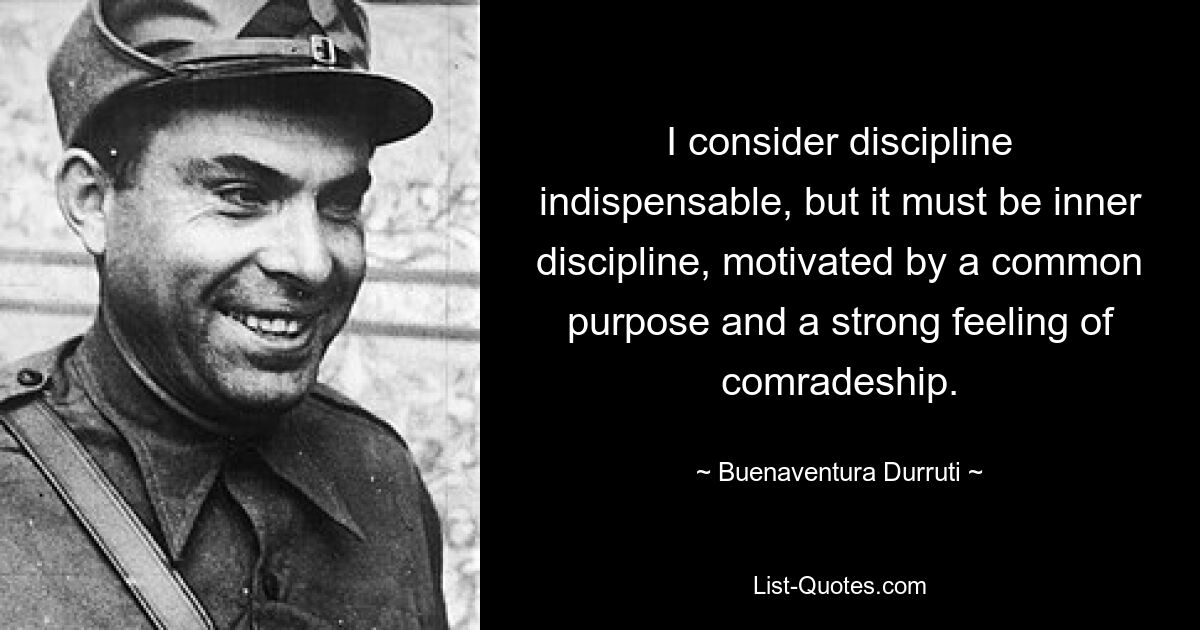 I consider discipline indispensable, but it must be inner discipline, motivated by a common purpose and a strong feeling of comradeship. — © Buenaventura Durruti