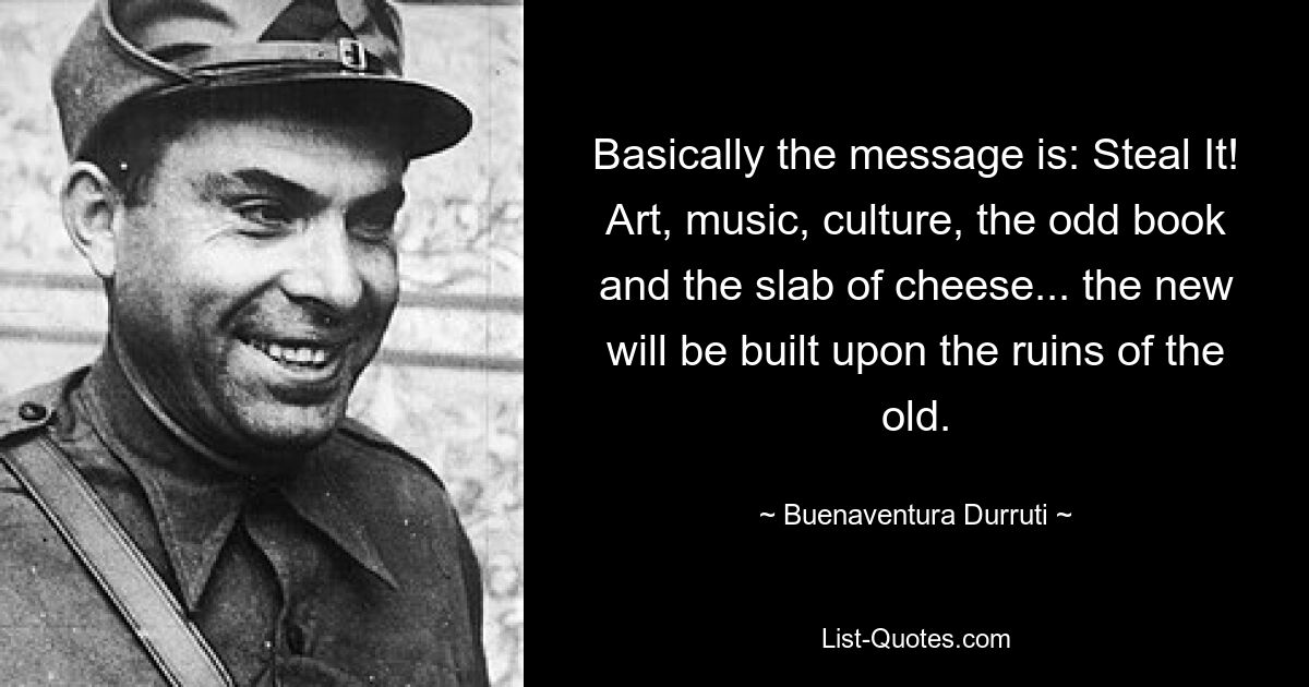 Basically the message is: Steal It! Art, music, culture, the odd book and the slab of cheese... the new will be built upon the ruins of the old. — © Buenaventura Durruti