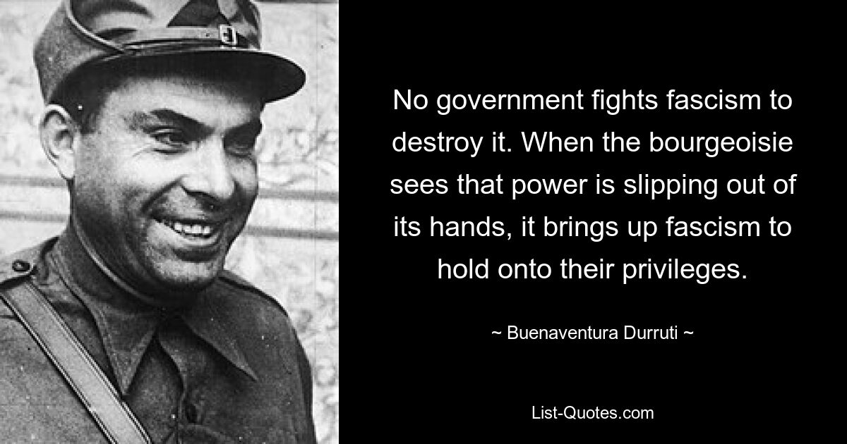 No government fights fascism to destroy it. When the bourgeoisie sees that power is slipping out of its hands, it brings up fascism to hold onto their privileges. — © Buenaventura Durruti