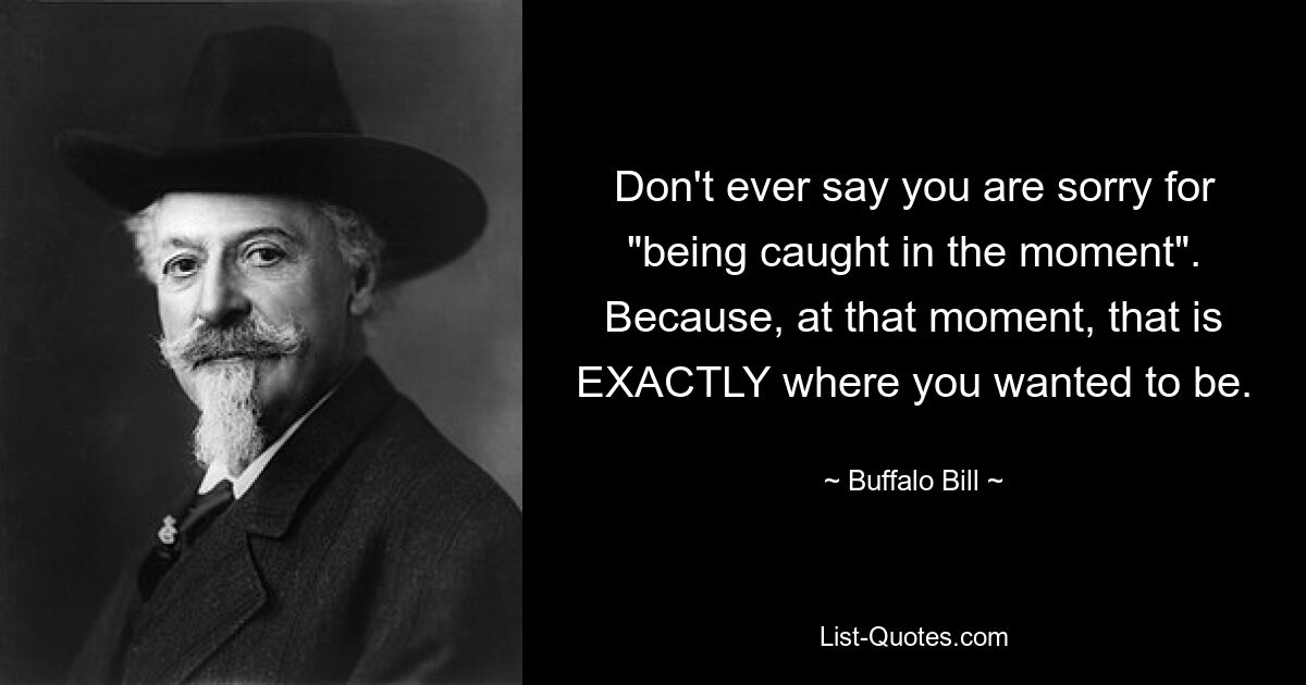 Don't ever say you are sorry for "being caught in the moment". Because, at that moment, that is EXACTLY where you wanted to be. — © Buffalo Bill