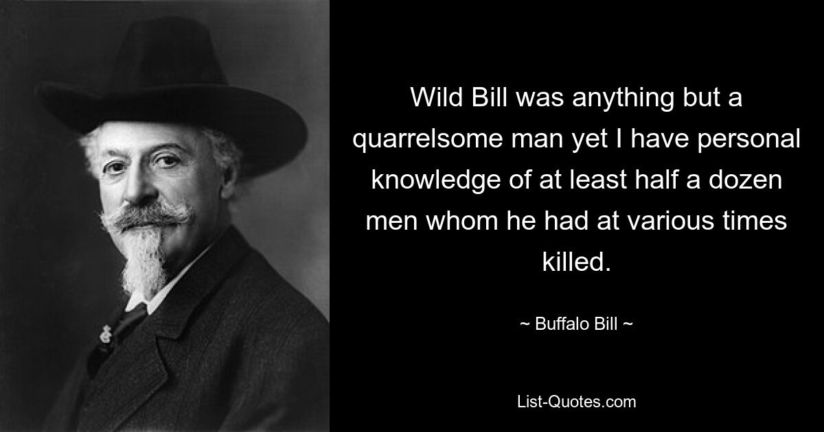 Wild Bill was anything but a quarrelsome man yet I have personal knowledge of at least half a dozen men whom he had at various times killed. — © Buffalo Bill