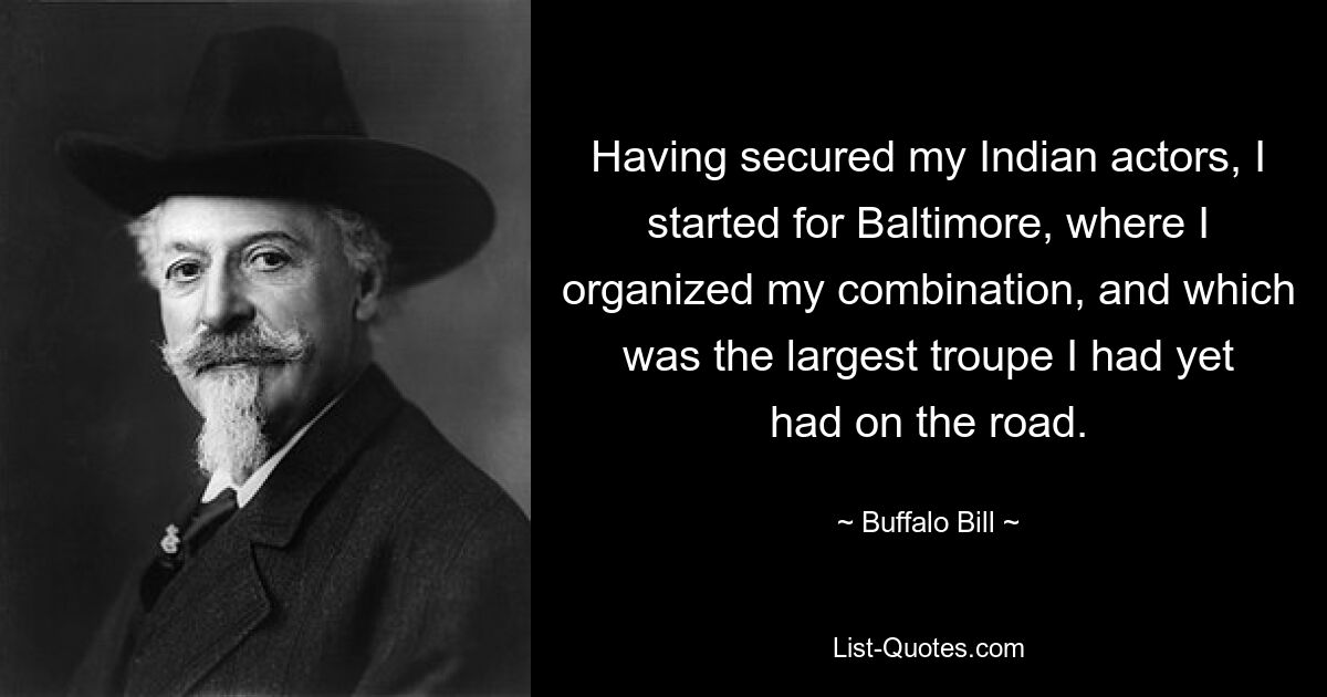 Having secured my Indian actors, I started for Baltimore, where I organized my combination, and which was the largest troupe I had yet had on the road. — © Buffalo Bill