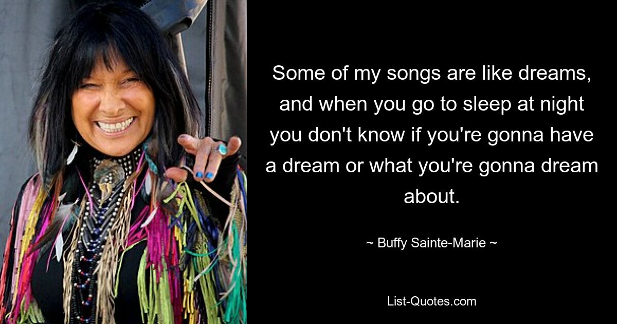 Some of my songs are like dreams, and when you go to sleep at night you don't know if you're gonna have a dream or what you're gonna dream about. — © Buffy Sainte-Marie