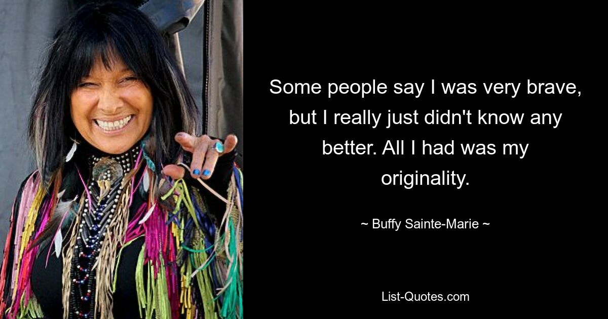 Some people say I was very brave, but I really just didn't know any better. All I had was my originality. — © Buffy Sainte-Marie