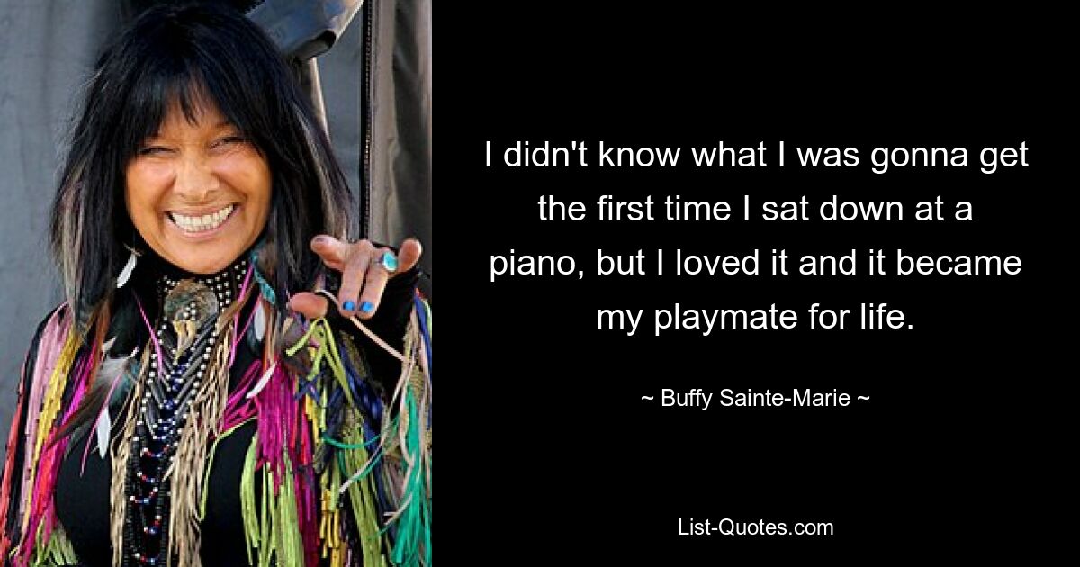 I didn't know what I was gonna get the first time I sat down at a piano, but I loved it and it became my playmate for life. — © Buffy Sainte-Marie