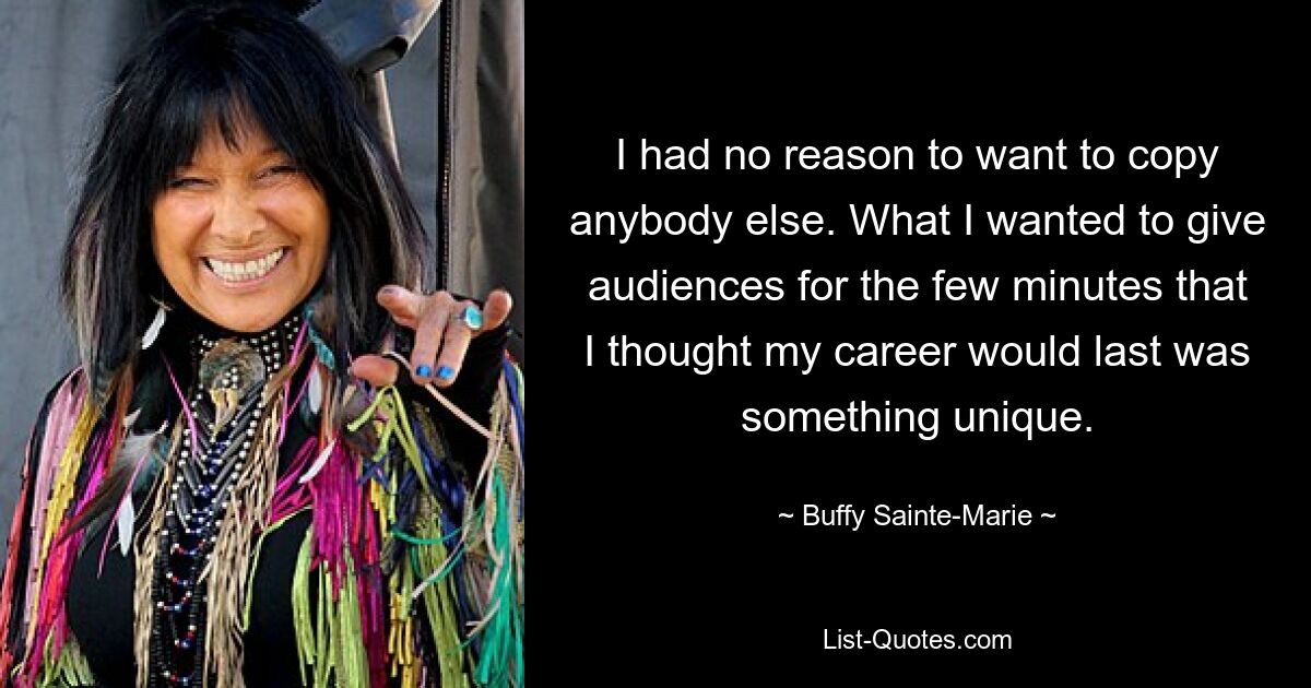 I had no reason to want to copy anybody else. What I wanted to give audiences for the few minutes that I thought my career would last was something unique. — © Buffy Sainte-Marie