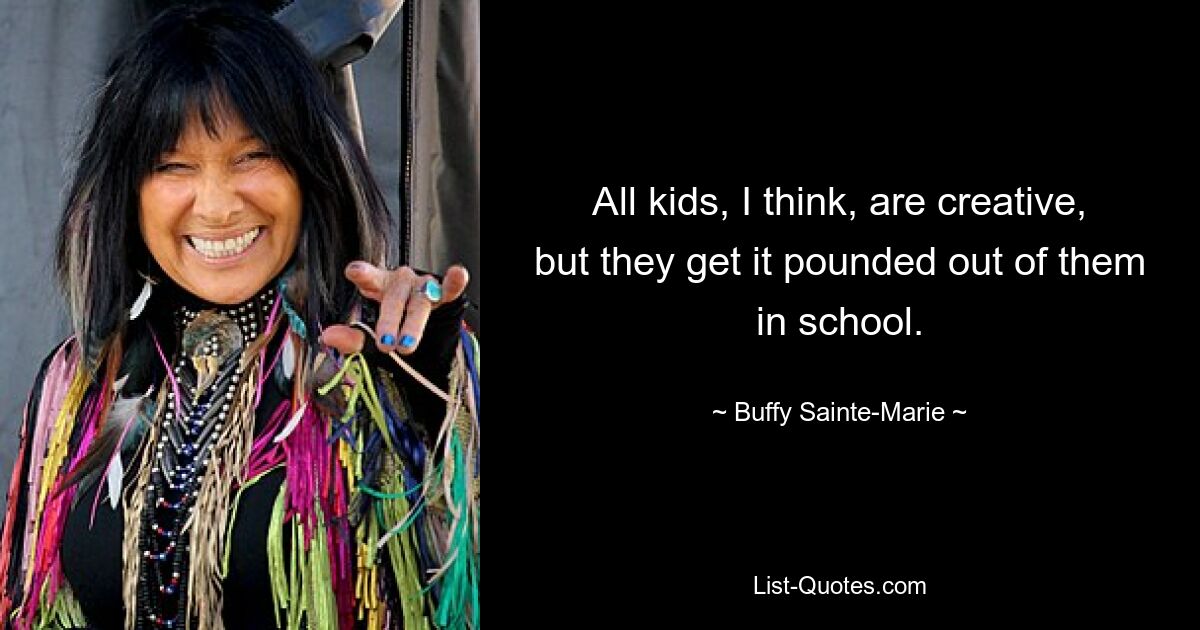 All kids, I think, are creative, but they get it pounded out of them in school. — © Buffy Sainte-Marie