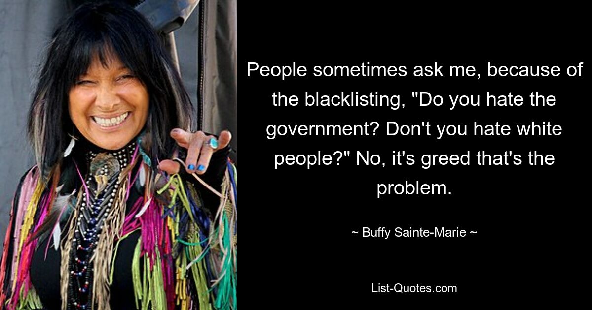 People sometimes ask me, because of the blacklisting, "Do you hate the government? Don't you hate white people?" No, it's greed that's the problem. — © Buffy Sainte-Marie