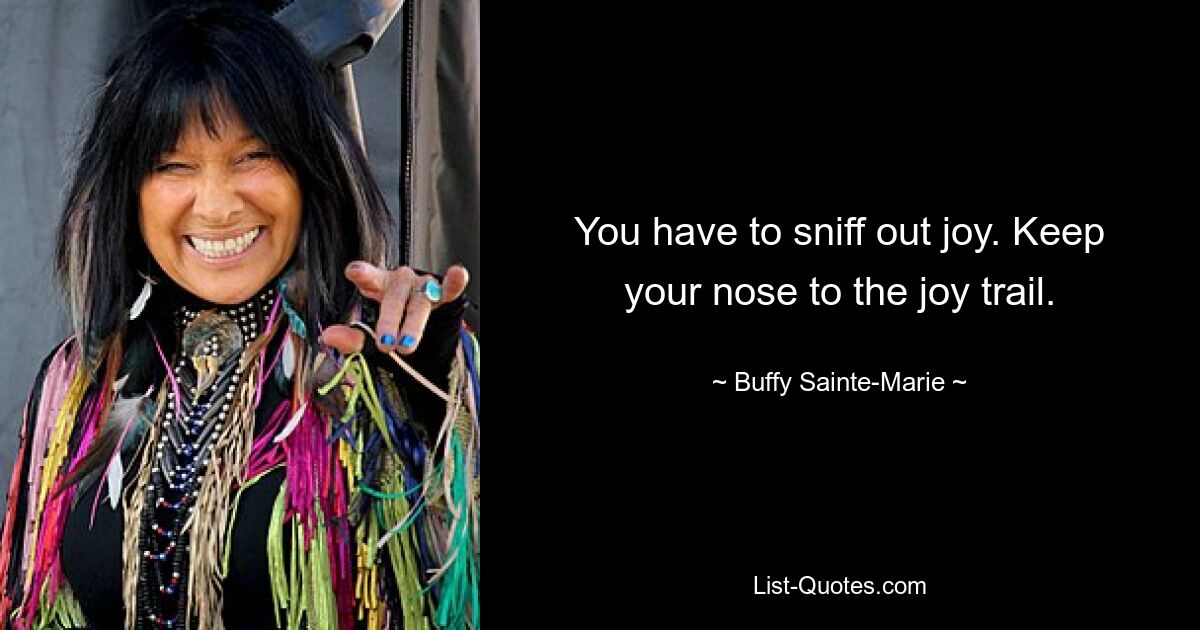 You have to sniff out joy. Keep your nose to the joy trail. — © Buffy Sainte-Marie