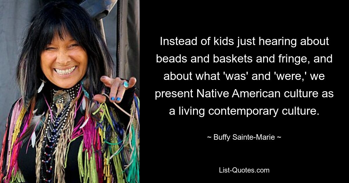 Instead of kids just hearing about beads and baskets and fringe, and about what 'was' and 'were,' we present Native American culture as a living contemporary culture. — © Buffy Sainte-Marie