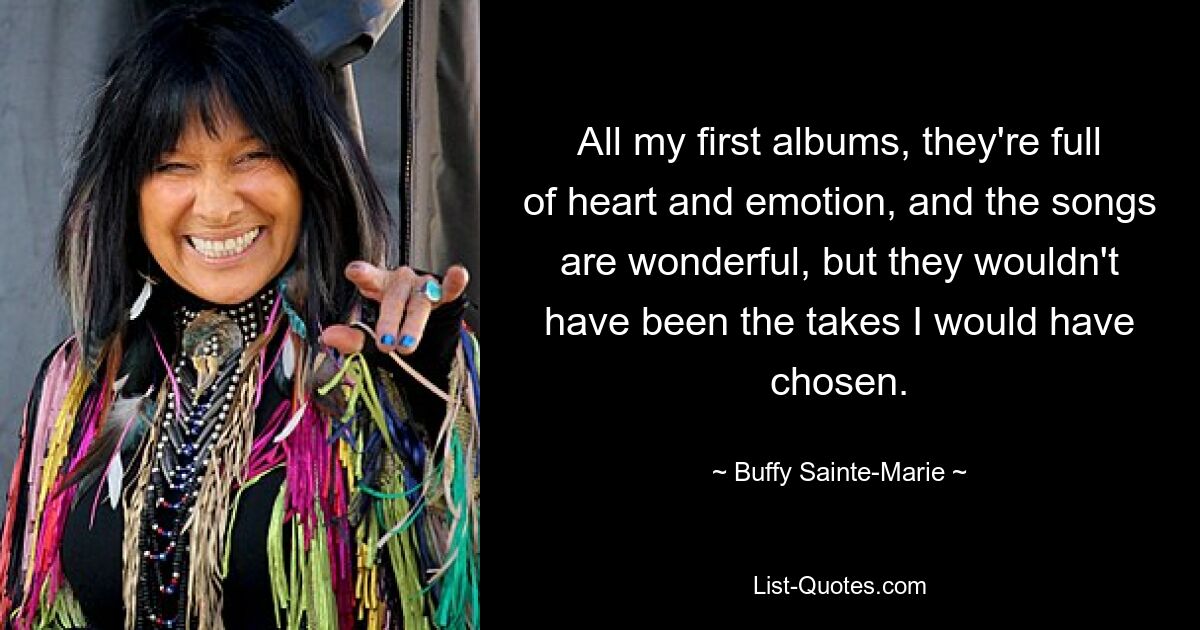 All my first albums, they're full of heart and emotion, and the songs are wonderful, but they wouldn't have been the takes I would have chosen. — © Buffy Sainte-Marie