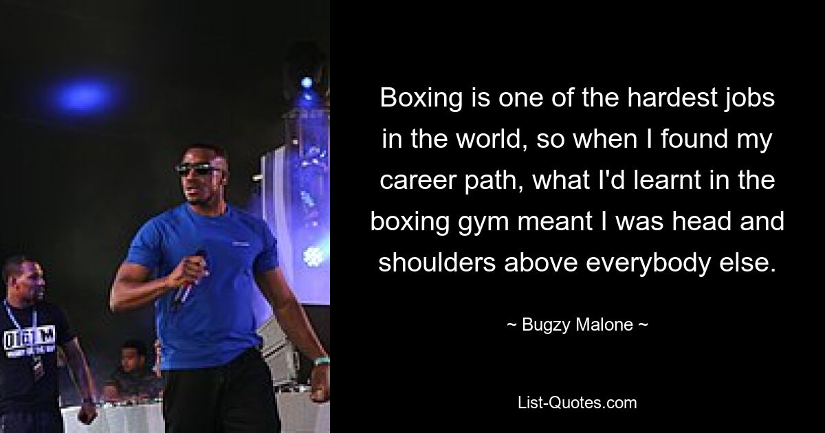 Boxing is one of the hardest jobs in the world, so when I found my career path, what I'd learnt in the boxing gym meant I was head and shoulders above everybody else. — © Bugzy Malone