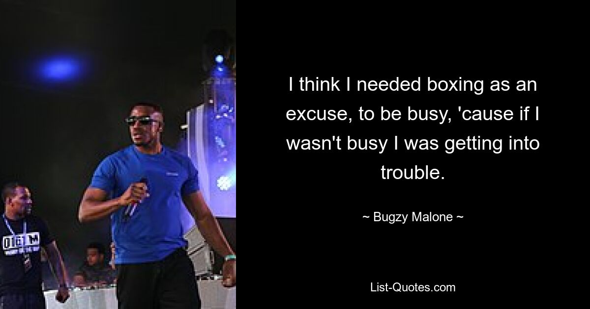 I think I needed boxing as an excuse, to be busy, 'cause if I wasn't busy I was getting into trouble. — © Bugzy Malone