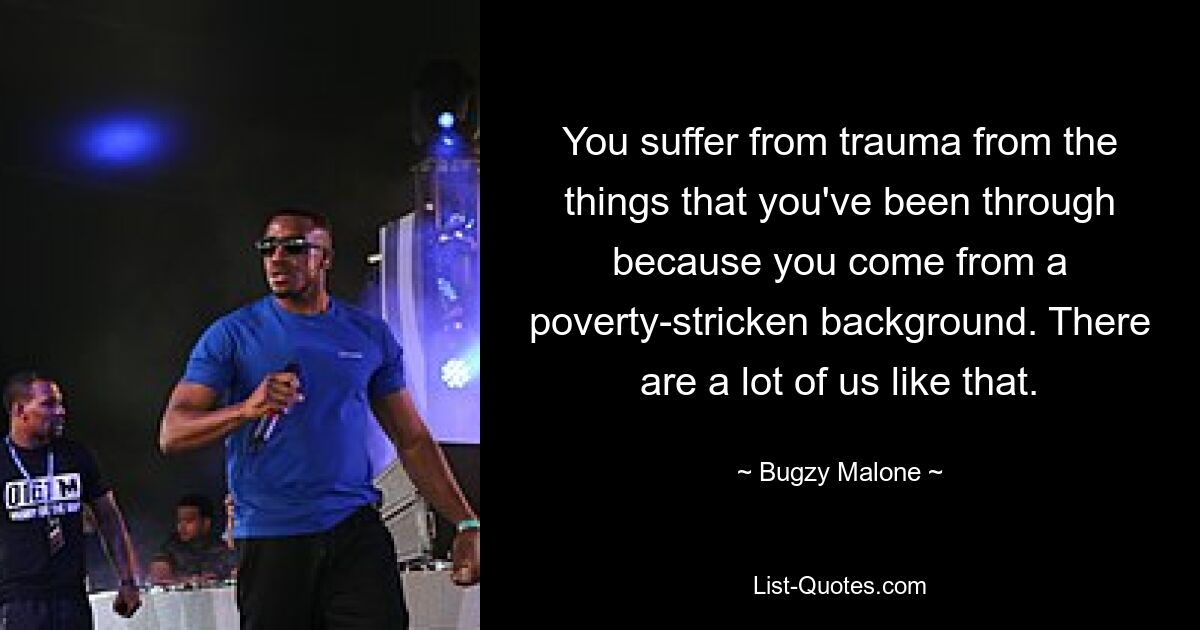 You suffer from trauma from the things that you've been through because you come from a poverty-stricken background. There are a lot of us like that. — © Bugzy Malone