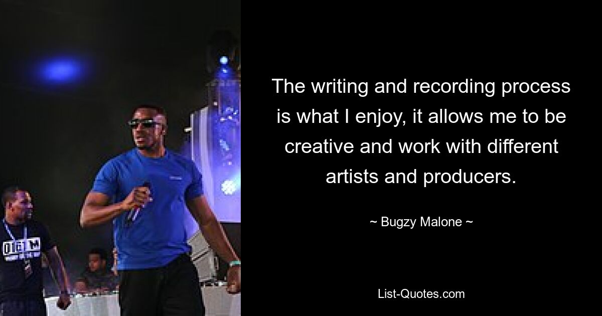 The writing and recording process is what I enjoy, it allows me to be creative and work with different artists and producers. — © Bugzy Malone