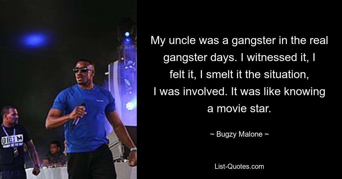 My uncle was a gangster in the real gangster days. I witnessed it, I felt it, I smelt it the situation, I was involved. It was like knowing a movie star. — © Bugzy Malone