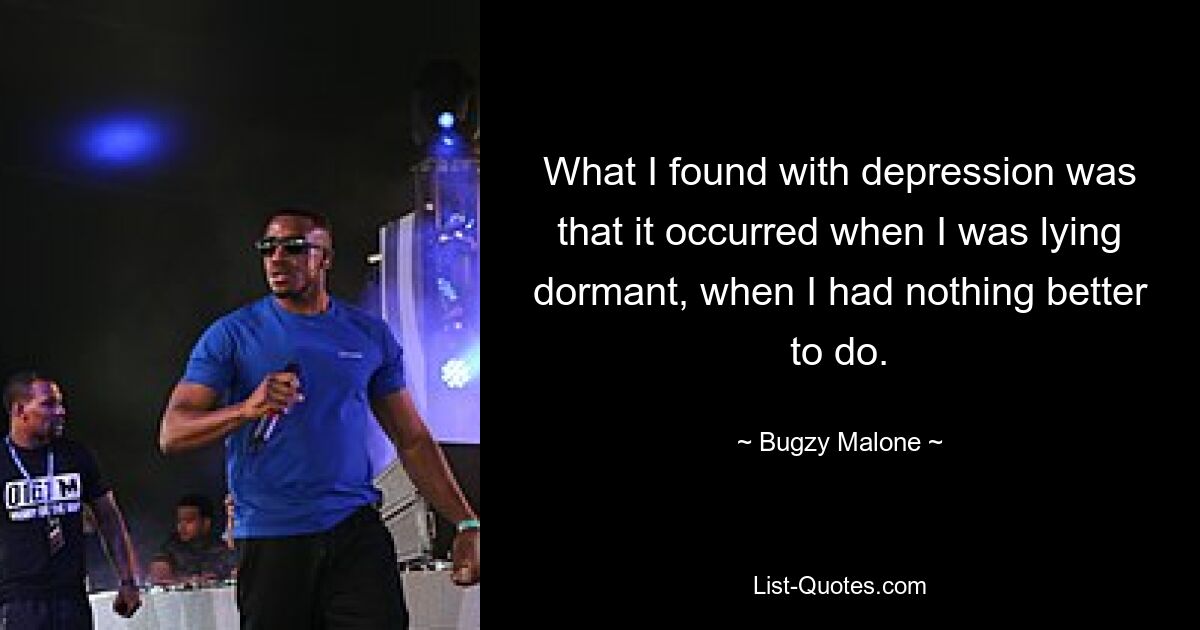 What I found with depression was that it occurred when I was lying dormant, when I had nothing better to do. — © Bugzy Malone