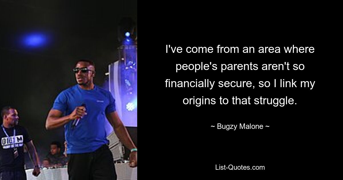 I've come from an area where people's parents aren't so financially secure, so I link my origins to that struggle. — © Bugzy Malone