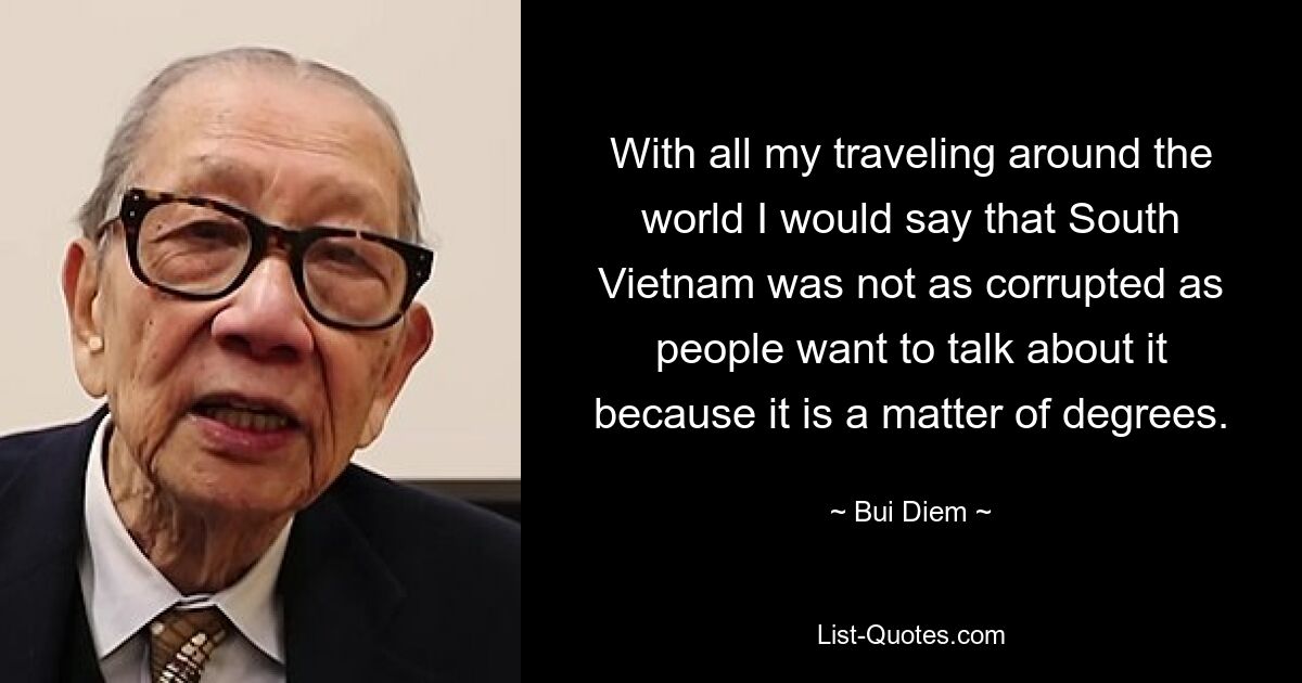 With all my traveling around the world I would say that South Vietnam was not as corrupted as people want to talk about it because it is a matter of degrees. — © Bui Diem