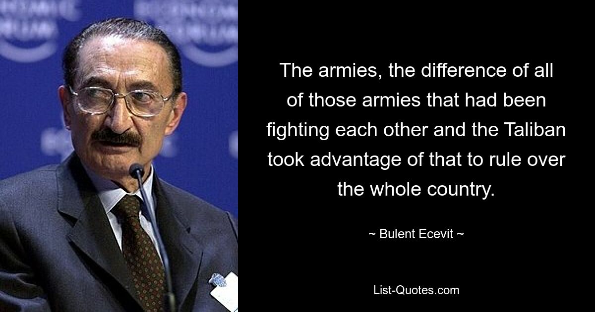 The armies, the difference of all of those armies that had been fighting each other and the Taliban took advantage of that to rule over the whole country. — © Bulent Ecevit