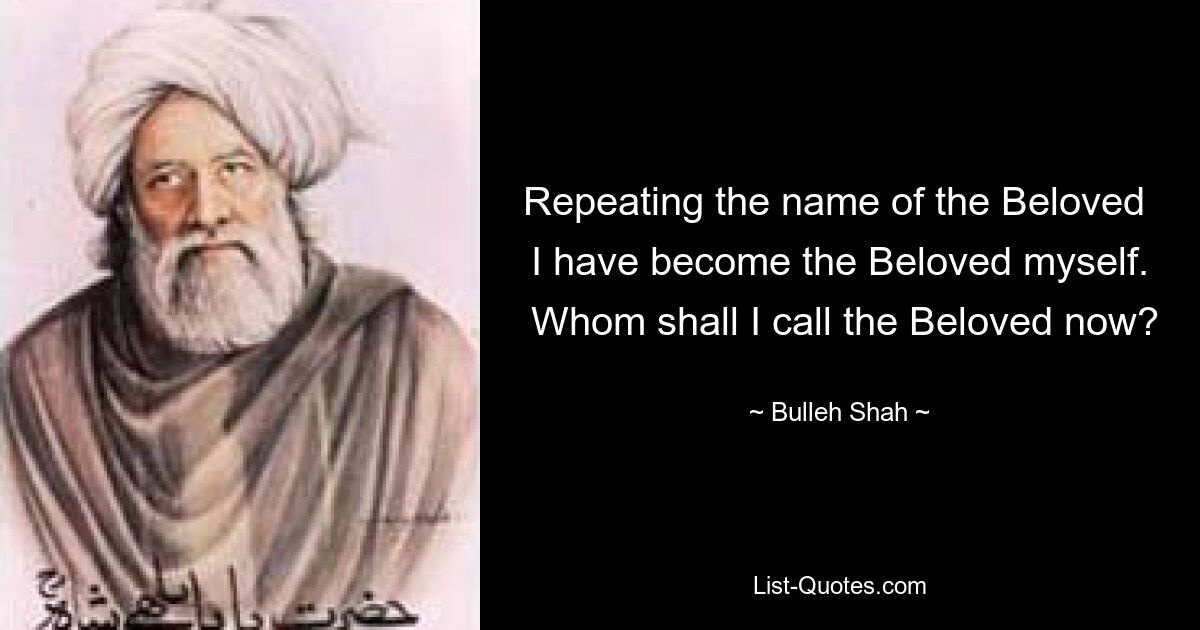 Repeating the name of the Beloved 
 I have become the Beloved myself. 
 Whom shall I call the Beloved now? — © Bulleh Shah