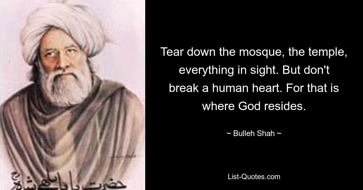 Tear down the mosque, the temple, everything in sight. But don't break a human heart. For that is where God resides. — © Bulleh Shah