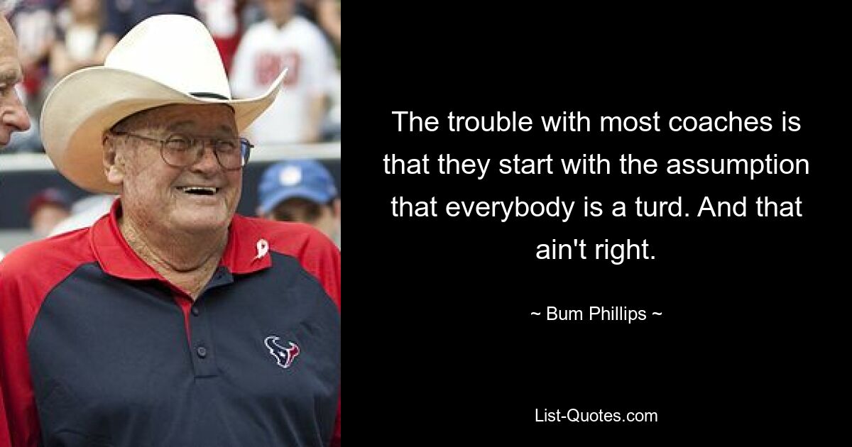 The trouble with most coaches is that they start with the assumption that everybody is a turd. And that ain't right. — © Bum Phillips