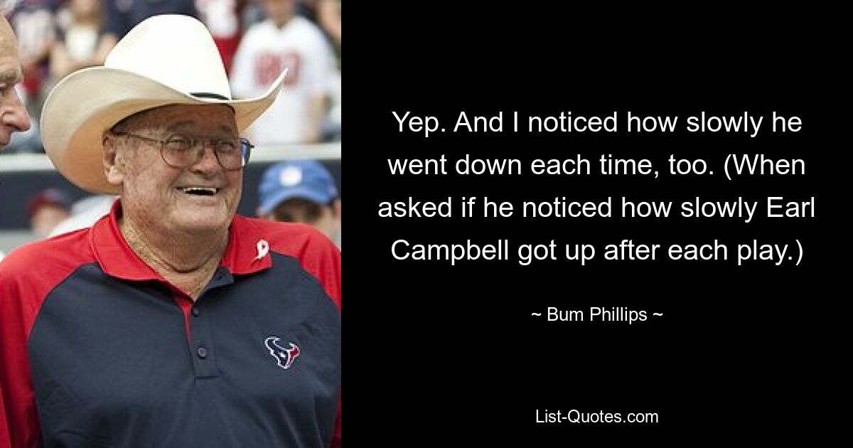 Yep. And I noticed how slowly he went down each time, too. (When asked if he noticed how slowly Earl Campbell got up after each play.) — © Bum Phillips