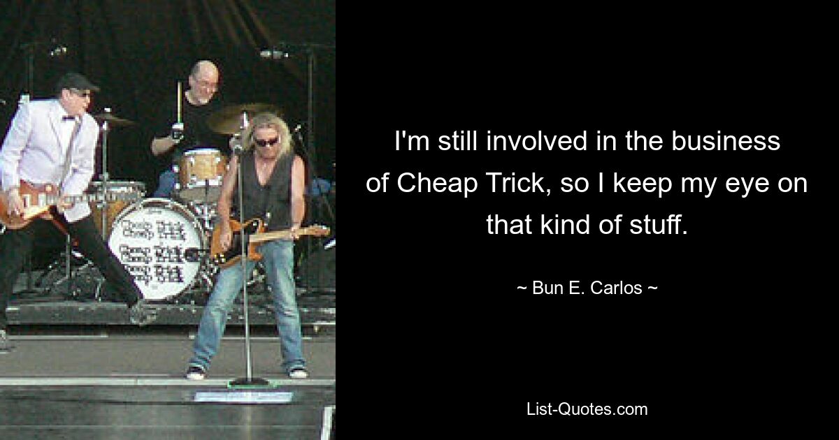 I'm still involved in the business of Cheap Trick, so I keep my eye on that kind of stuff. — © Bun E. Carlos