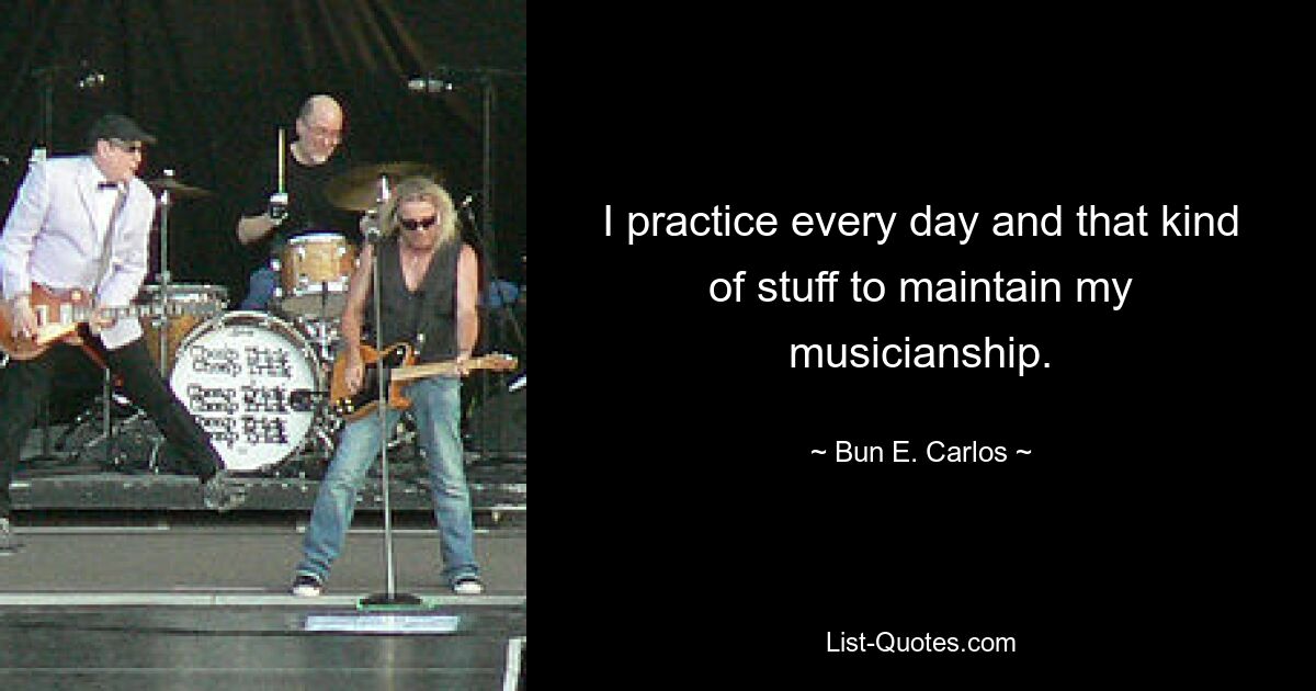 I practice every day and that kind of stuff to maintain my musicianship. — © Bun E. Carlos