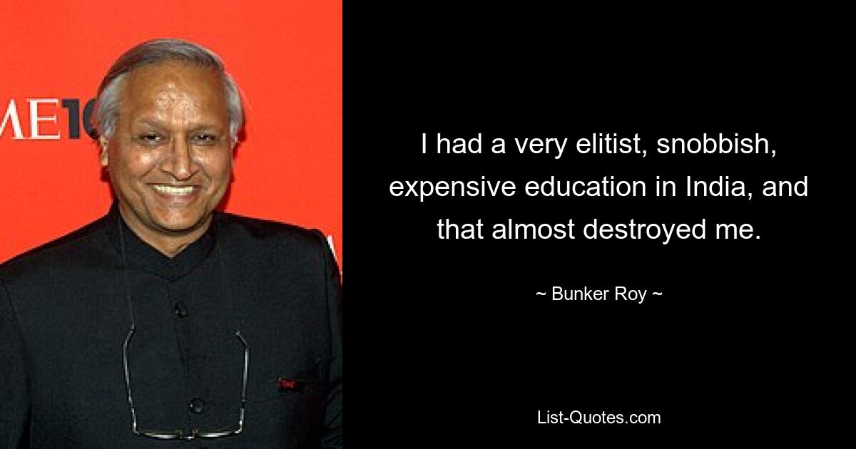 I had a very elitist, snobbish, expensive education in India, and that almost destroyed me. — © Bunker Roy