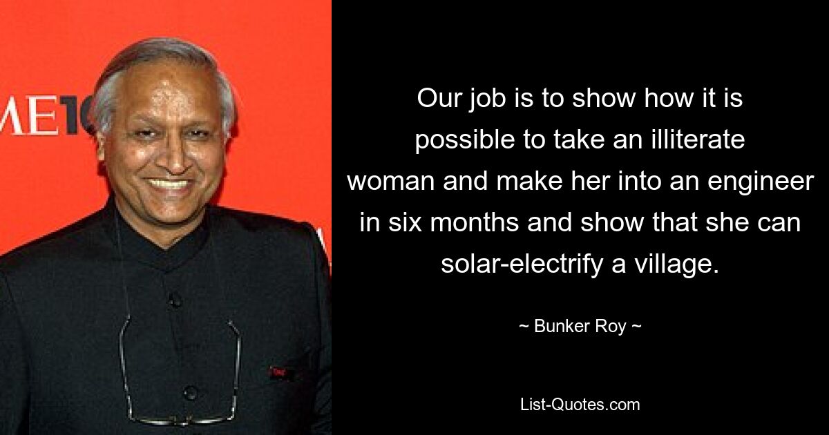 Our job is to show how it is possible to take an illiterate woman and make her into an engineer in six months and show that she can solar-electrify a village. — © Bunker Roy