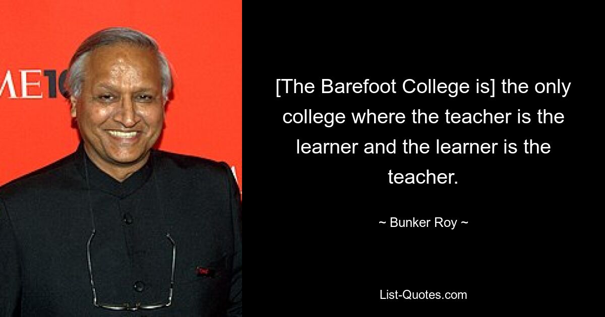 [The Barefoot College is] the only college where the teacher is the learner and the learner is the teacher. — © Bunker Roy