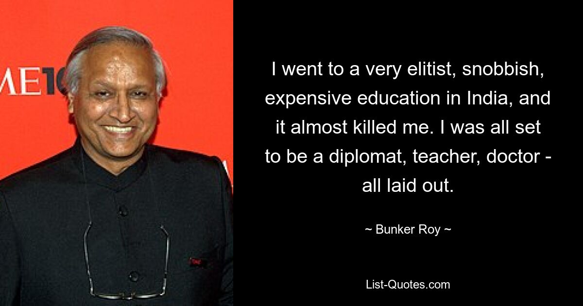 I went to a very elitist, snobbish, expensive education in India, and it almost killed me. I was all set to be a diplomat, teacher, doctor - all laid out. — © Bunker Roy