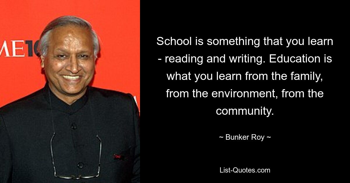 School is something that you learn - reading and writing. Education is what you learn from the family, from the environment, from the community. — © Bunker Roy