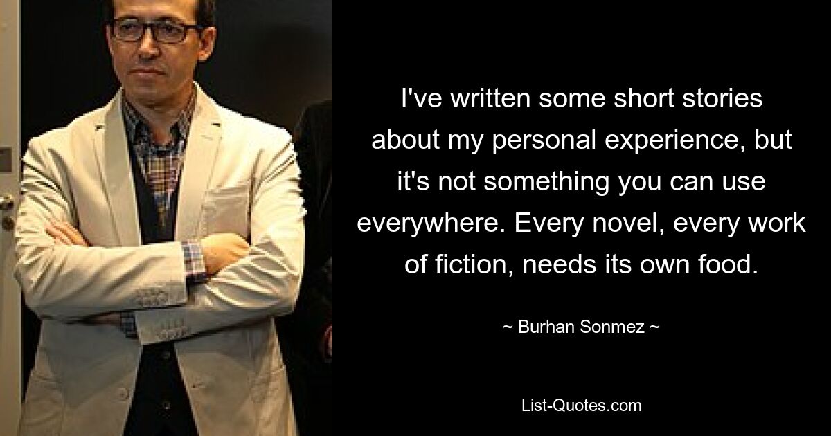 I've written some short stories about my personal experience, but it's not something you can use everywhere. Every novel, every work of fiction, needs its own food. — © Burhan Sonmez