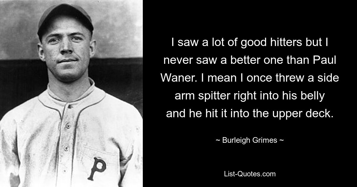 I saw a lot of good hitters but I never saw a better one than Paul Waner. I mean I once threw a side arm spitter right into his belly and he hit it into the upper deck. — © Burleigh Grimes