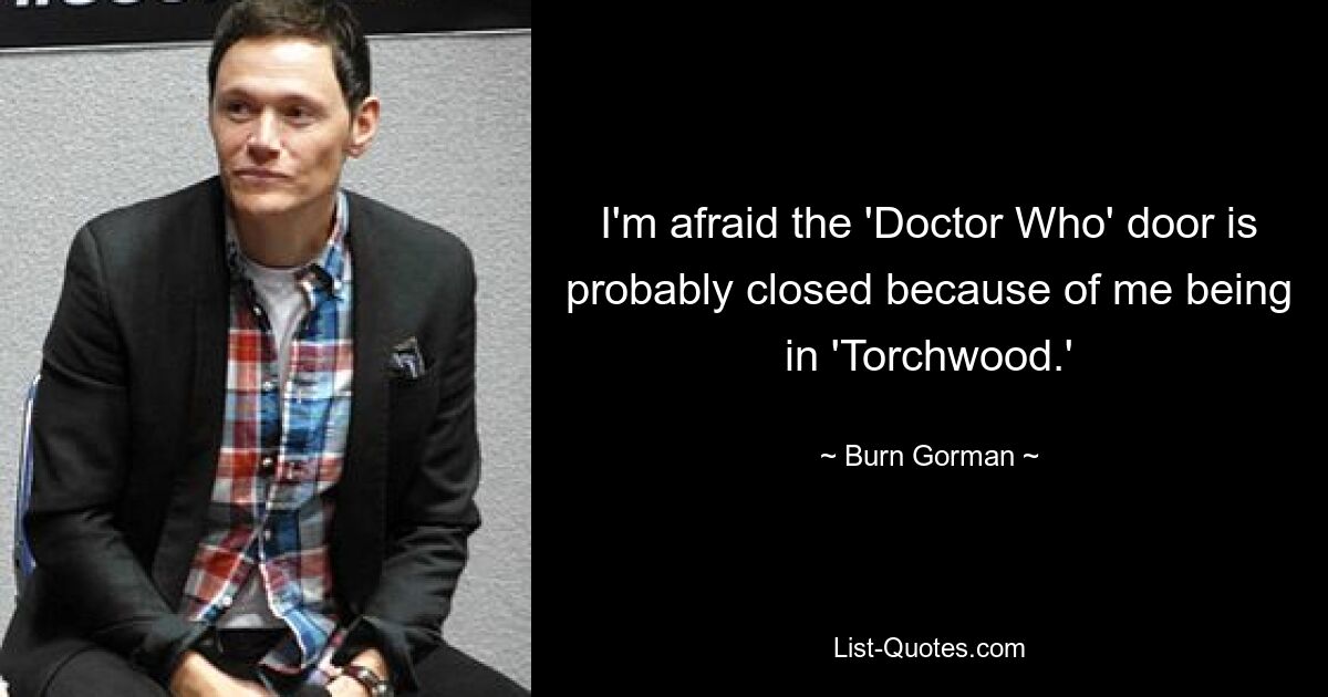 I'm afraid the 'Doctor Who' door is probably closed because of me being in 'Torchwood.' — © Burn Gorman